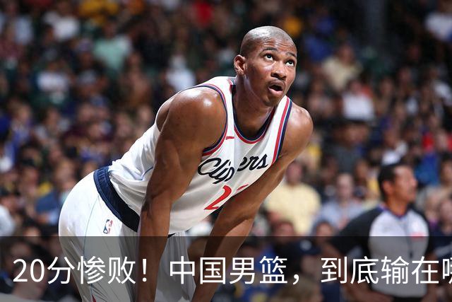 20分惨败！中国男篮，到底输在哪里？